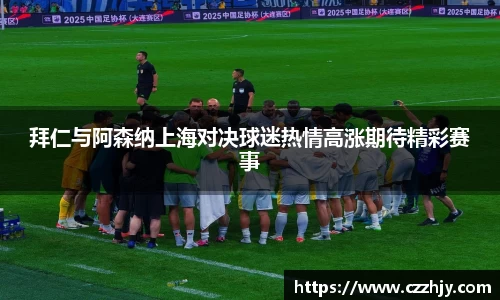 拜仁与阿森纳上海对决球迷热情高涨期待精彩赛事